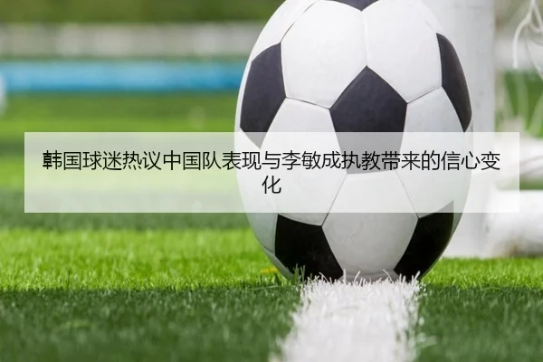 韩国球迷热议中国队表现与李敏成执教带来的信心变化 | bandao